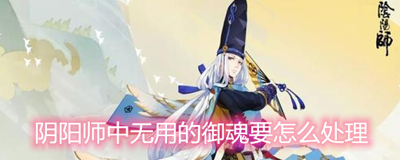 阴阳师中无用的御魂要怎么处理 无用的御魂处理方法详解 阴阳师中无用的御魂要怎么处理 无用的御魂处理方法详解