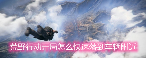 荒野行动开局怎么快速落到车辆附近 载具落点技巧分享 荒野行动开局怎么快速落到车辆附近 载具落点技巧分享