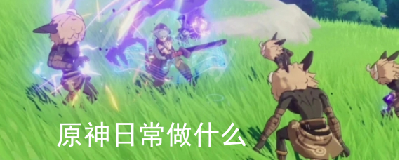 原神日常做什么 日常任务解锁进度规划 原神日常做什么 日常任务解锁进度规划
