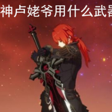 原神卢姥爷用什么武器 卢姥爷适合用什么武器呢 原神卢姥爷用什么武器 卢姥爷适合用什么武器呢